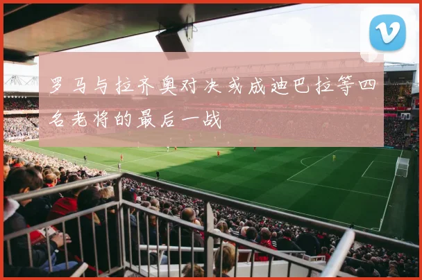 罗马与拉齐奥对决或成迪巴拉等四名老将的最后一战