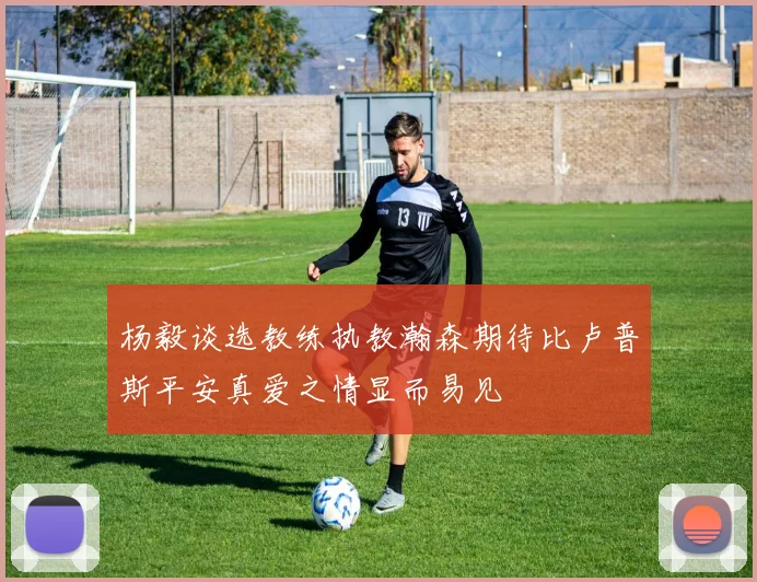杨毅谈选教练执教瀚森期待比卢普斯平安真爱之情显而易见