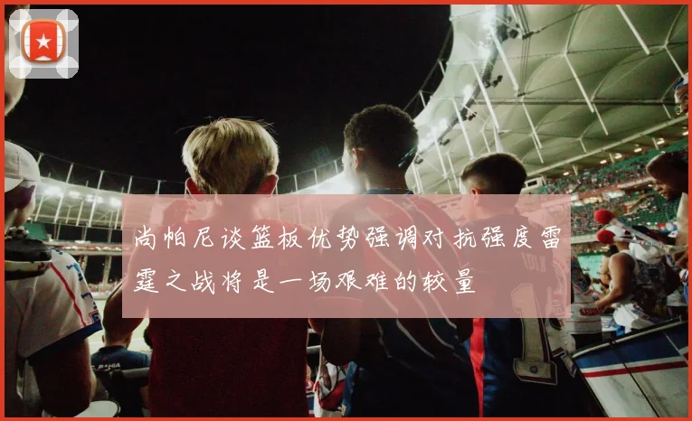 尚帕尼谈篮板优势强调对抗强度雷霆之战将是一场艰难的较量