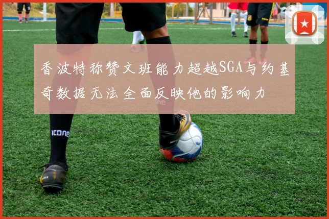 香波特称赞文班能力超越SGA与约基奇数据无法全面反映他的影响力
