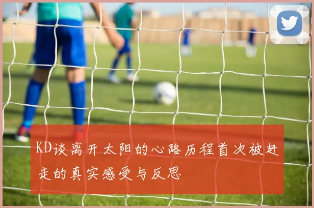 KD谈离开太阳的心路历程首次被赶走的真实感受与反思