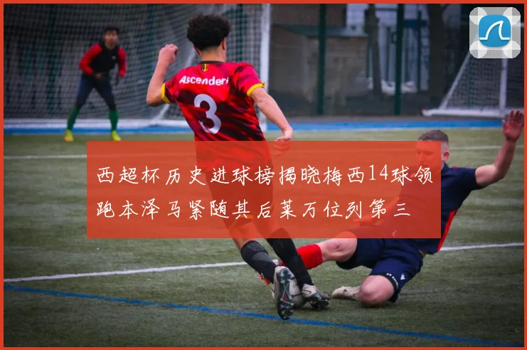 西超杯历史进球榜揭晓梅西14球领跑本泽马紧随其后莱万位列第三