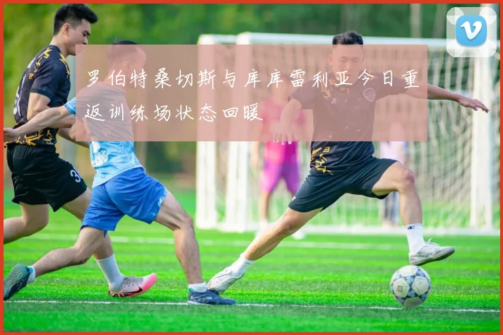 罗伯特桑切斯与库库雷利亚今日重返训练场状态回暖