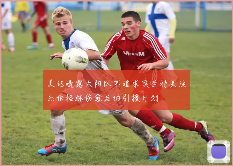 美记透露太阳队不追求莫兰特关注杰伦格林伤愈后的引援计划