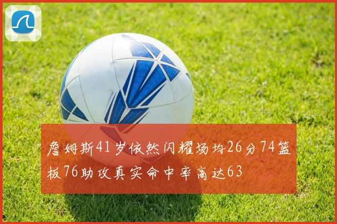 詹姆斯41岁依然闪耀场均26分74篮板76助攻真实命中率高达63