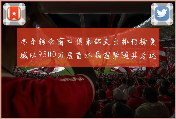 冬季转会窗口俱乐部支出排行榜曼城以9500万居首水晶宫紧随其后达8970万