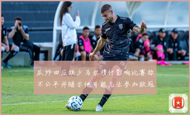 瓜帅回应缺少马尔穆什影响比赛称不公平并暗示他可能无法参加欧冠