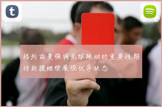格列兹曼强调无球跑动的重要性期待新援继续展现优异状态