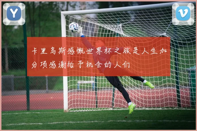 卡里乌斯感慨世界杯之旅是人生加分项感谢给予机会的人们