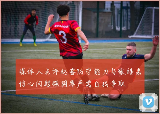 媒体人点评赵睿防守能力与张皓嘉信心问题强调尊严需自我争取